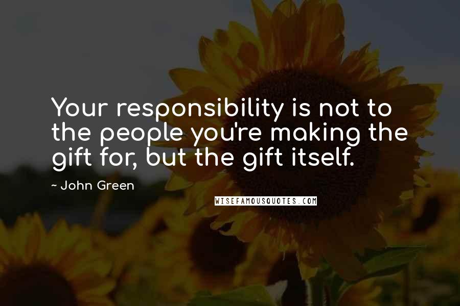 John Green Quotes: Your responsibility is not to the people you're making the gift for, but the gift itself.