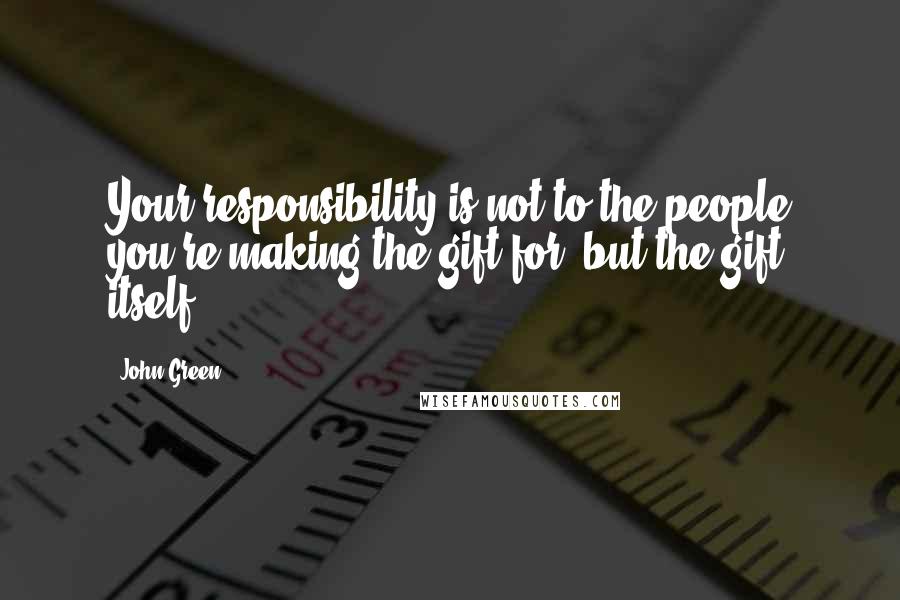 John Green Quotes: Your responsibility is not to the people you're making the gift for, but the gift itself.
