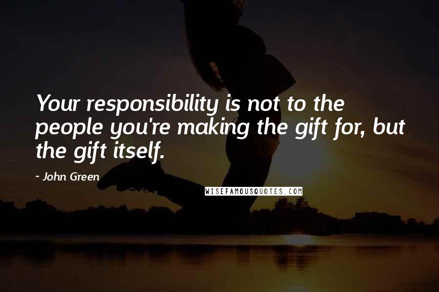 John Green Quotes: Your responsibility is not to the people you're making the gift for, but the gift itself.