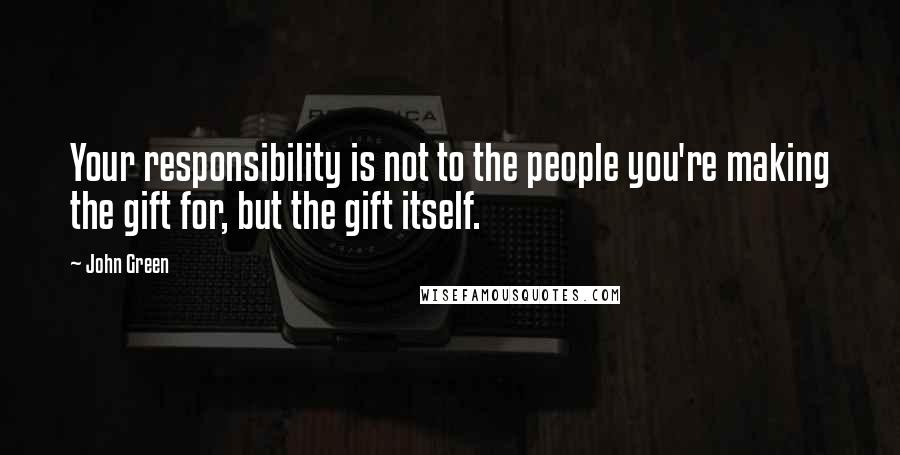 John Green Quotes: Your responsibility is not to the people you're making the gift for, but the gift itself.