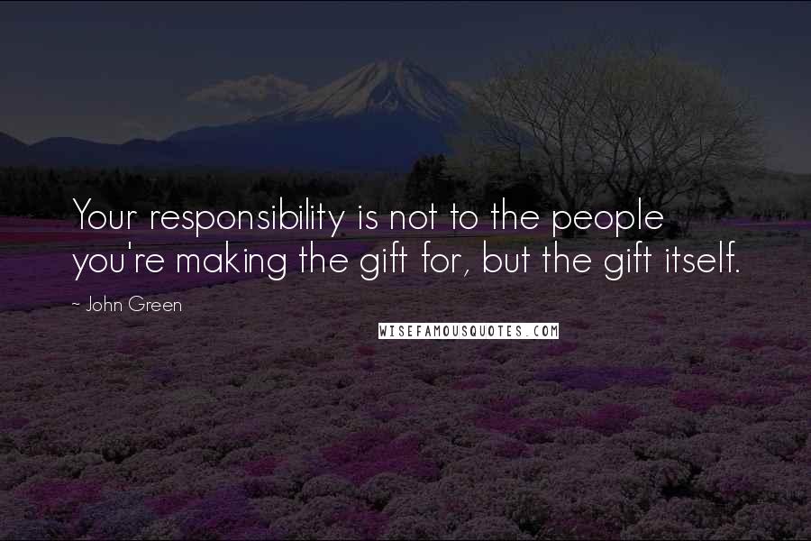 John Green Quotes: Your responsibility is not to the people you're making the gift for, but the gift itself.