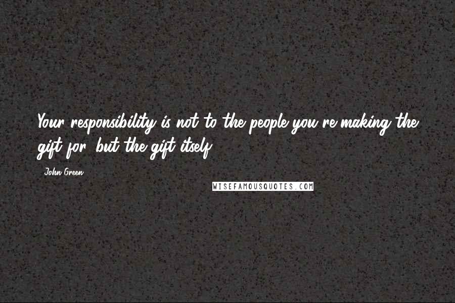 John Green Quotes: Your responsibility is not to the people you're making the gift for, but the gift itself.