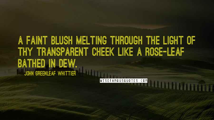 John Greenleaf Whittier Quotes: A faint blush melting through the light of thy transparent cheek like a rose-leaf bathed in dew.