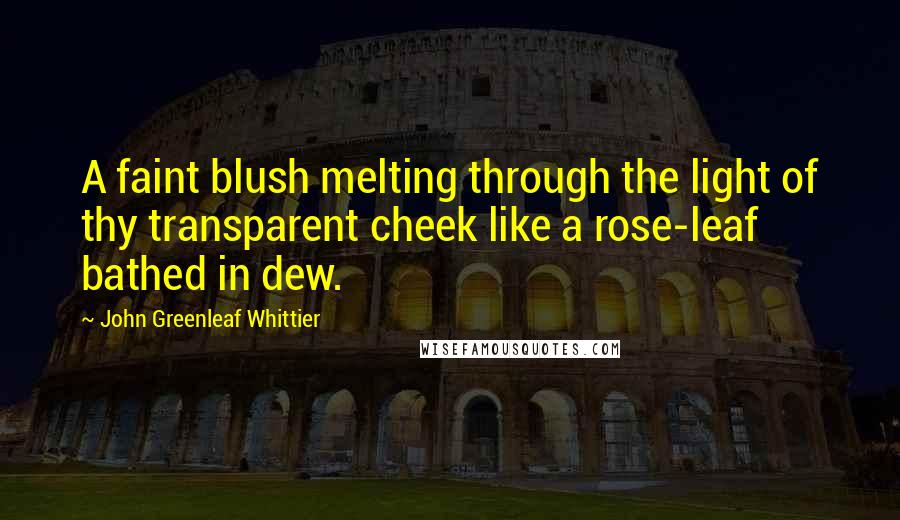 John Greenleaf Whittier Quotes: A faint blush melting through the light of thy transparent cheek like a rose-leaf bathed in dew.