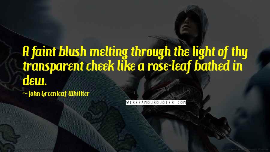 John Greenleaf Whittier Quotes: A faint blush melting through the light of thy transparent cheek like a rose-leaf bathed in dew.