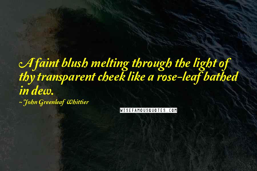 John Greenleaf Whittier Quotes: A faint blush melting through the light of thy transparent cheek like a rose-leaf bathed in dew.