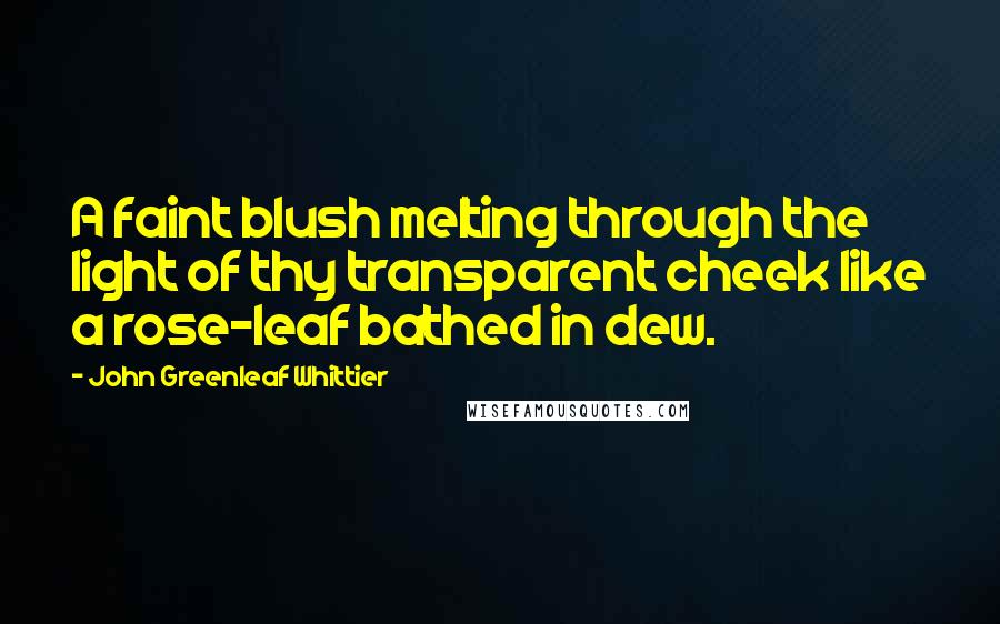 John Greenleaf Whittier Quotes: A faint blush melting through the light of thy transparent cheek like a rose-leaf bathed in dew.