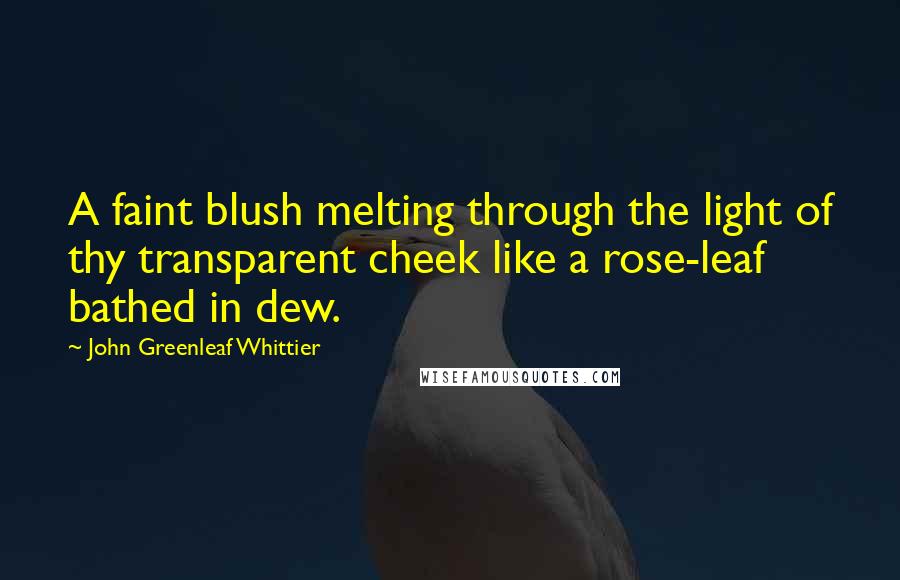 John Greenleaf Whittier Quotes: A faint blush melting through the light of thy transparent cheek like a rose-leaf bathed in dew.