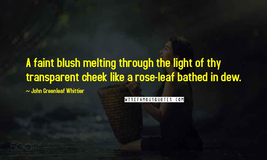 John Greenleaf Whittier Quotes: A faint blush melting through the light of thy transparent cheek like a rose-leaf bathed in dew.