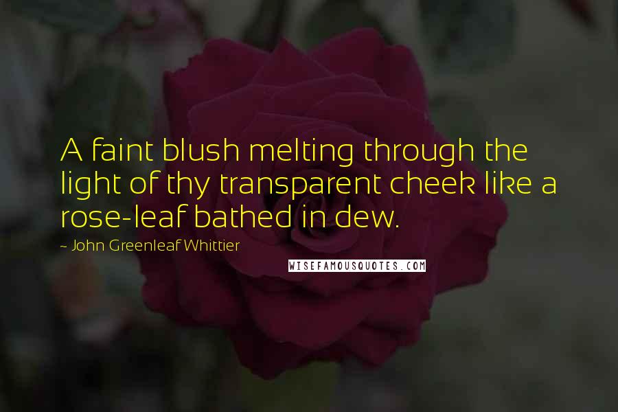 John Greenleaf Whittier Quotes: A faint blush melting through the light of thy transparent cheek like a rose-leaf bathed in dew.