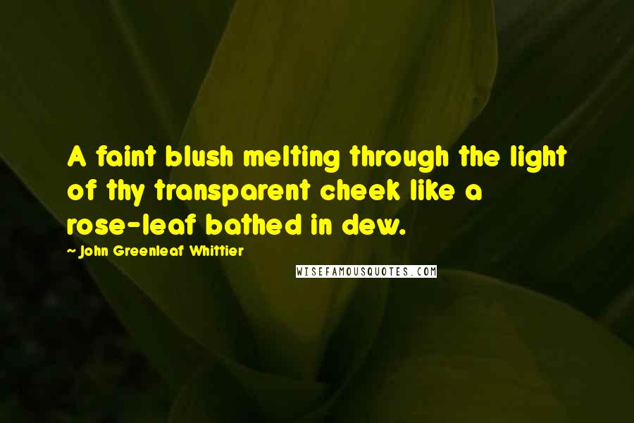 John Greenleaf Whittier Quotes: A faint blush melting through the light of thy transparent cheek like a rose-leaf bathed in dew.