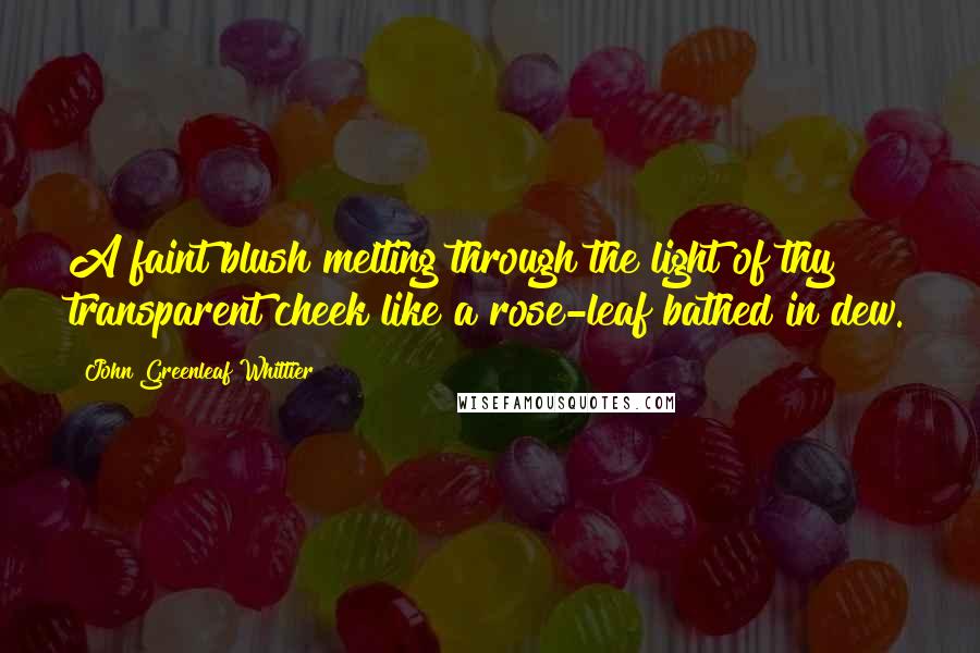 John Greenleaf Whittier Quotes: A faint blush melting through the light of thy transparent cheek like a rose-leaf bathed in dew.