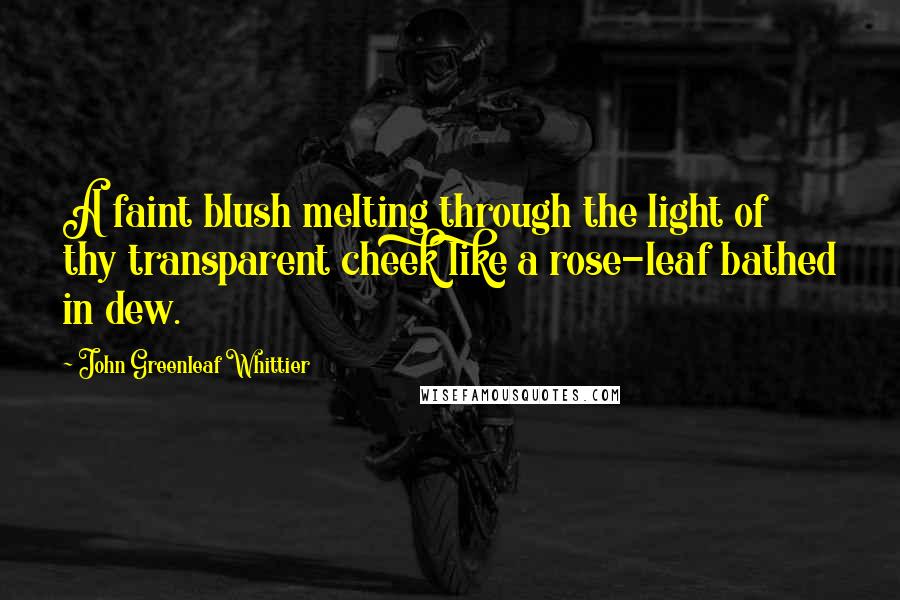 John Greenleaf Whittier Quotes: A faint blush melting through the light of thy transparent cheek like a rose-leaf bathed in dew.