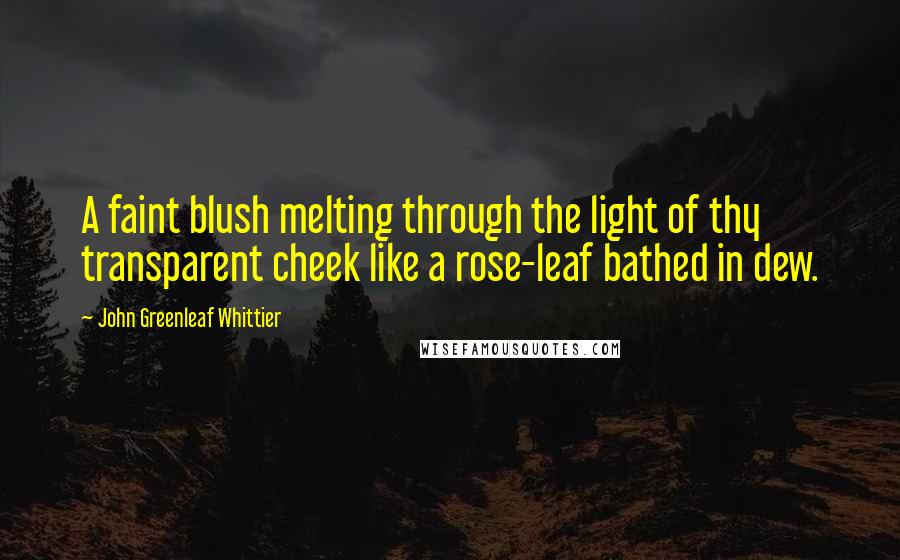 John Greenleaf Whittier Quotes: A faint blush melting through the light of thy transparent cheek like a rose-leaf bathed in dew.