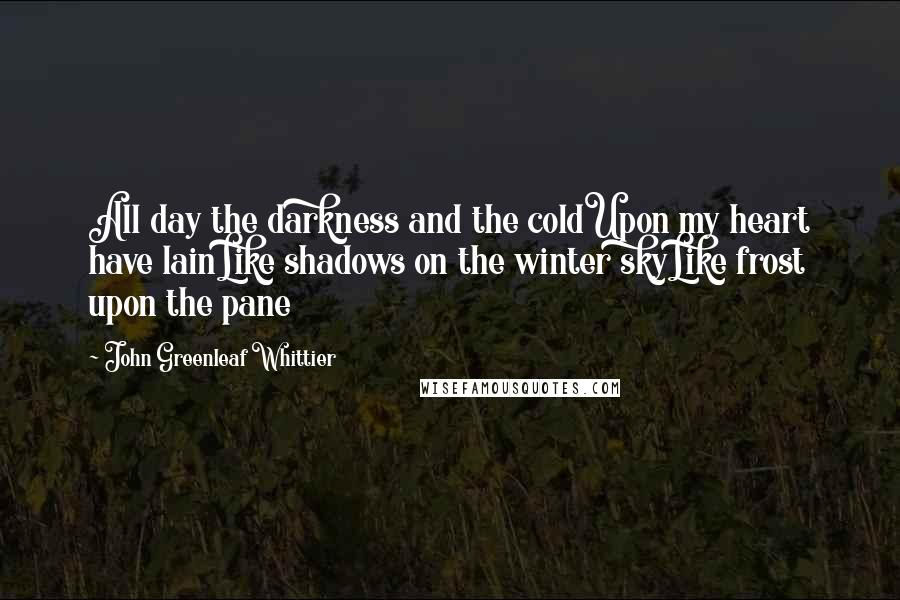 John Greenleaf Whittier Quotes: All day the darkness and the coldUpon my heart have lainLike shadows on the winter skyLike frost upon the pane