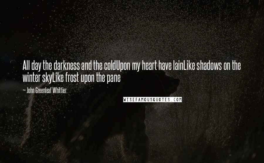 John Greenleaf Whittier Quotes: All day the darkness and the coldUpon my heart have lainLike shadows on the winter skyLike frost upon the pane