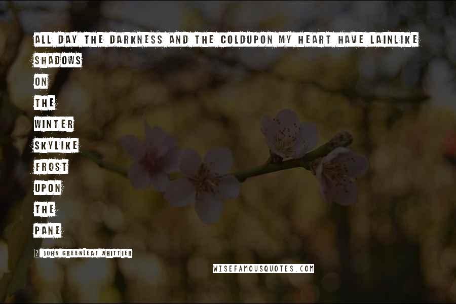 John Greenleaf Whittier Quotes: All day the darkness and the coldUpon my heart have lainLike shadows on the winter skyLike frost upon the pane