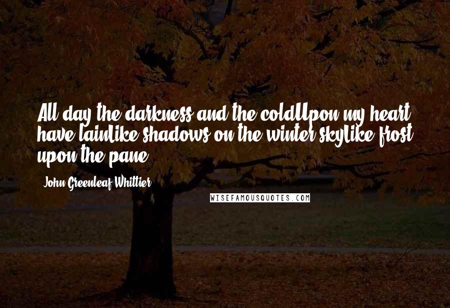 John Greenleaf Whittier Quotes: All day the darkness and the coldUpon my heart have lainLike shadows on the winter skyLike frost upon the pane