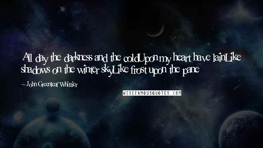 John Greenleaf Whittier Quotes: All day the darkness and the coldUpon my heart have lainLike shadows on the winter skyLike frost upon the pane