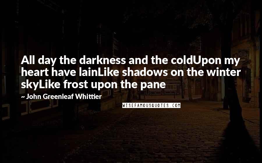 John Greenleaf Whittier Quotes: All day the darkness and the coldUpon my heart have lainLike shadows on the winter skyLike frost upon the pane