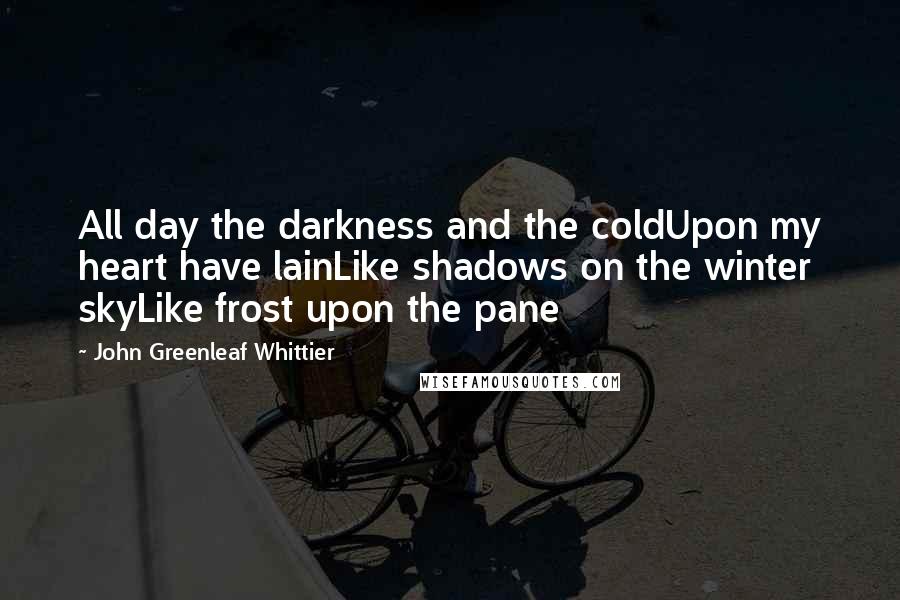 John Greenleaf Whittier Quotes: All day the darkness and the coldUpon my heart have lainLike shadows on the winter skyLike frost upon the pane