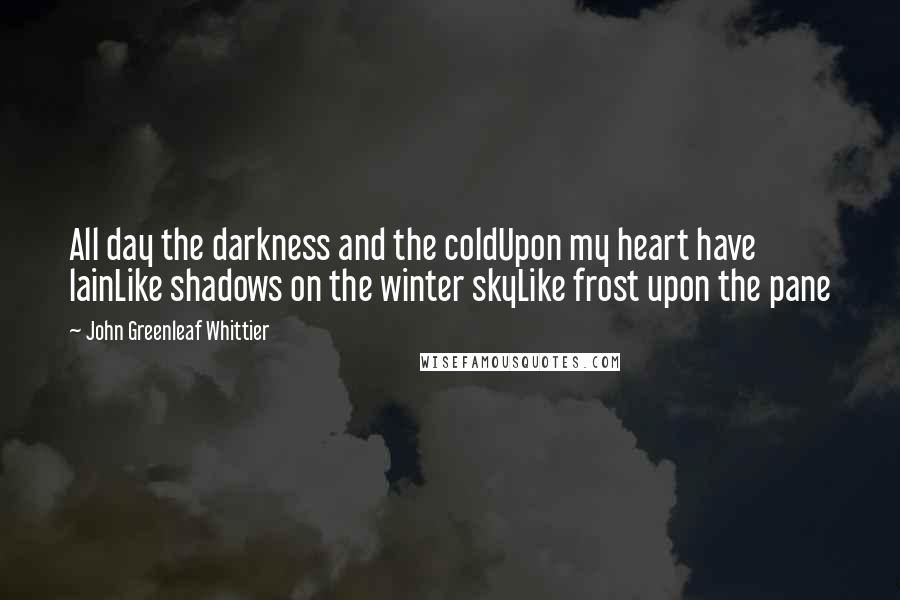 John Greenleaf Whittier Quotes: All day the darkness and the coldUpon my heart have lainLike shadows on the winter skyLike frost upon the pane