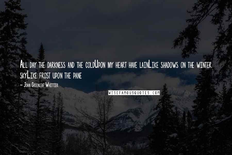 John Greenleaf Whittier Quotes: All day the darkness and the coldUpon my heart have lainLike shadows on the winter skyLike frost upon the pane