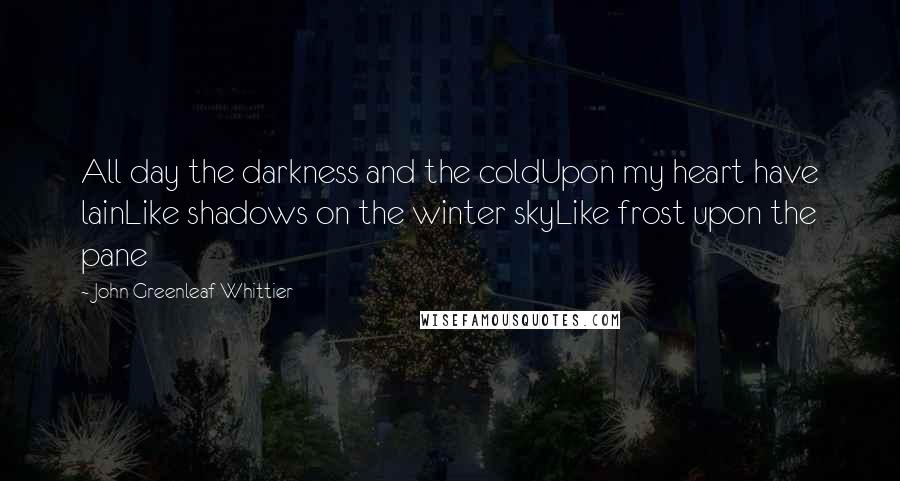 John Greenleaf Whittier Quotes: All day the darkness and the coldUpon my heart have lainLike shadows on the winter skyLike frost upon the pane