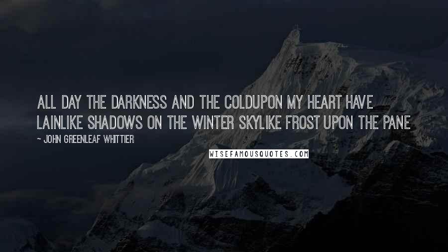 John Greenleaf Whittier Quotes: All day the darkness and the coldUpon my heart have lainLike shadows on the winter skyLike frost upon the pane