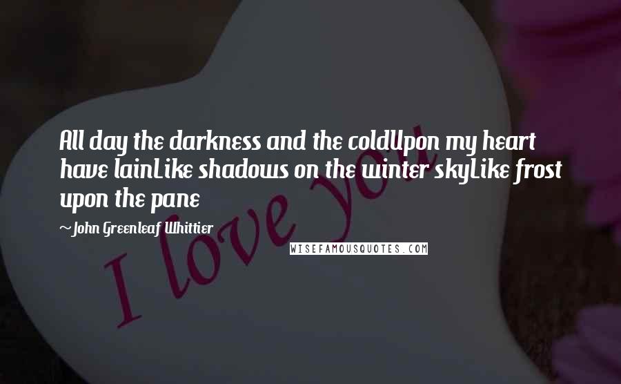 John Greenleaf Whittier Quotes: All day the darkness and the coldUpon my heart have lainLike shadows on the winter skyLike frost upon the pane