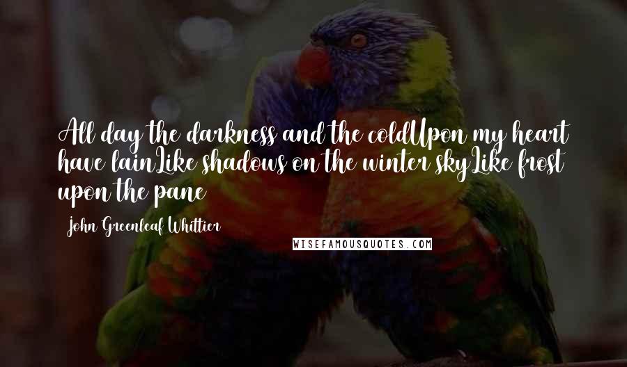 John Greenleaf Whittier Quotes: All day the darkness and the coldUpon my heart have lainLike shadows on the winter skyLike frost upon the pane