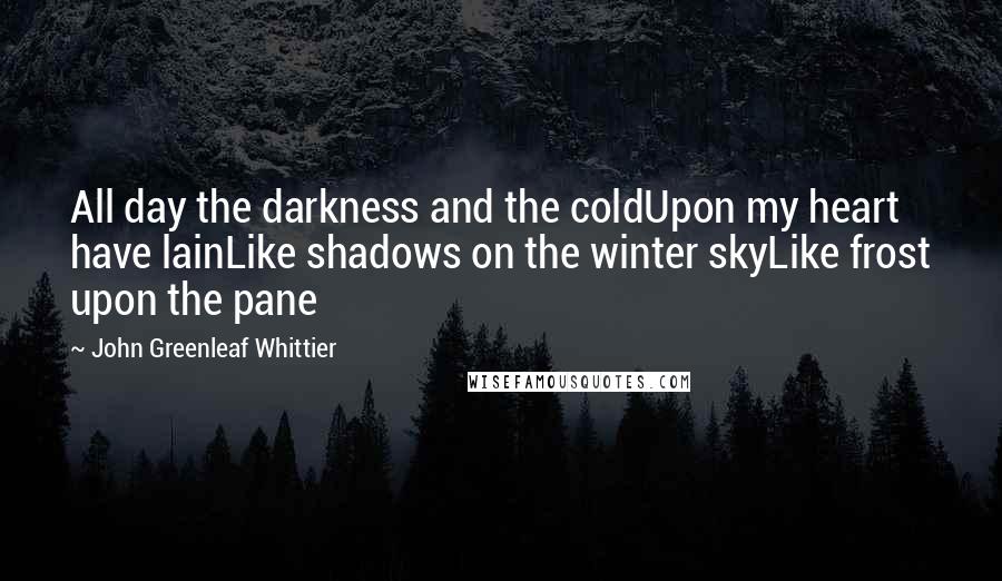 John Greenleaf Whittier Quotes: All day the darkness and the coldUpon my heart have lainLike shadows on the winter skyLike frost upon the pane