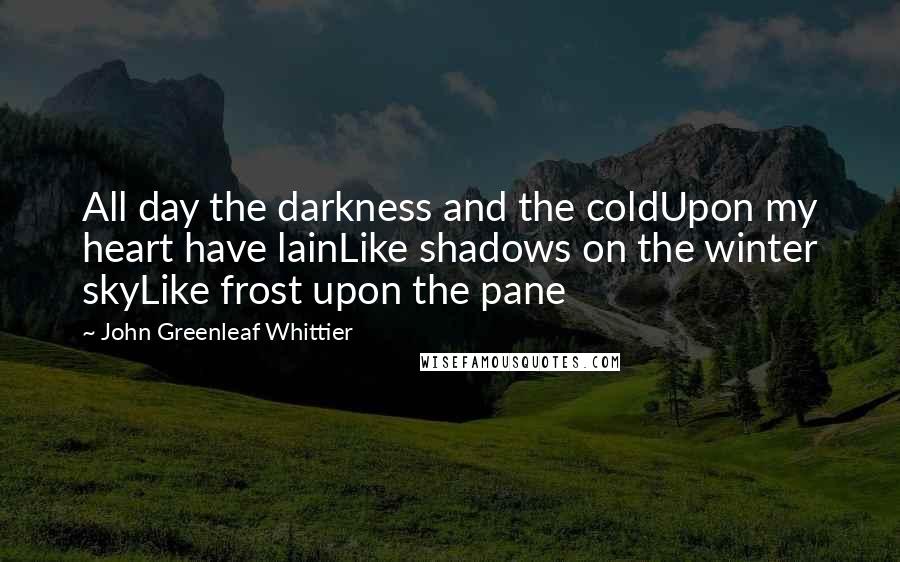 John Greenleaf Whittier Quotes: All day the darkness and the coldUpon my heart have lainLike shadows on the winter skyLike frost upon the pane