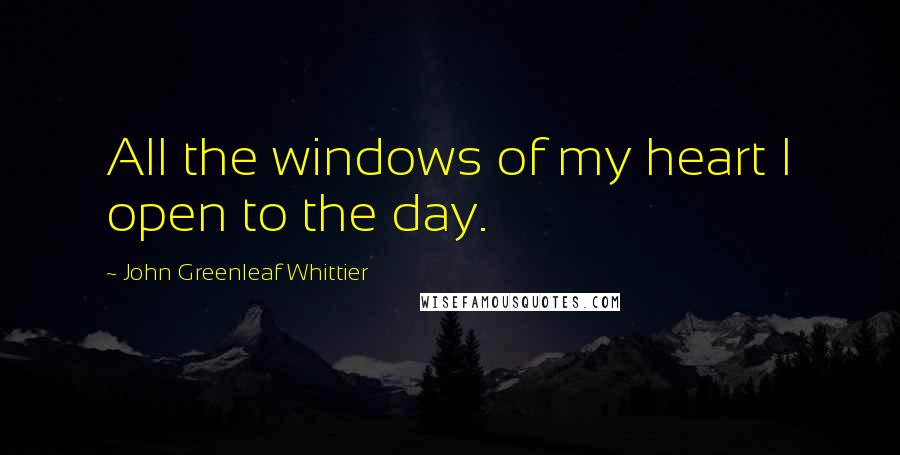 John Greenleaf Whittier Quotes: All the windows of my heart I open to the day.