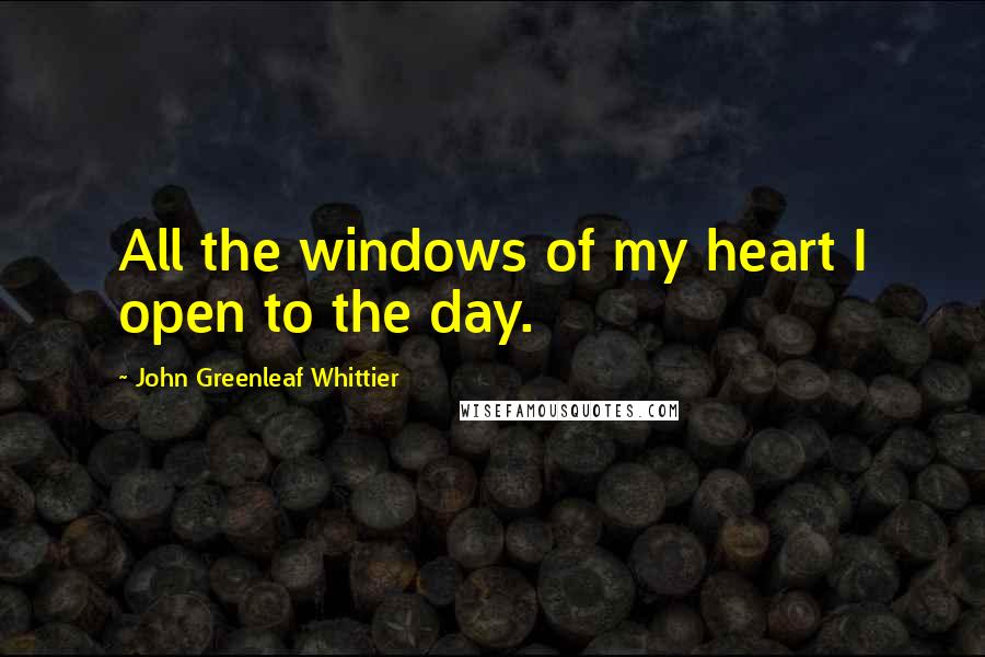 John Greenleaf Whittier Quotes: All the windows of my heart I open to the day.