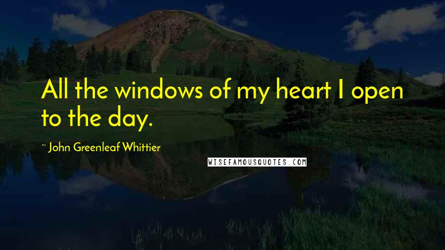John Greenleaf Whittier Quotes: All the windows of my heart I open to the day.
