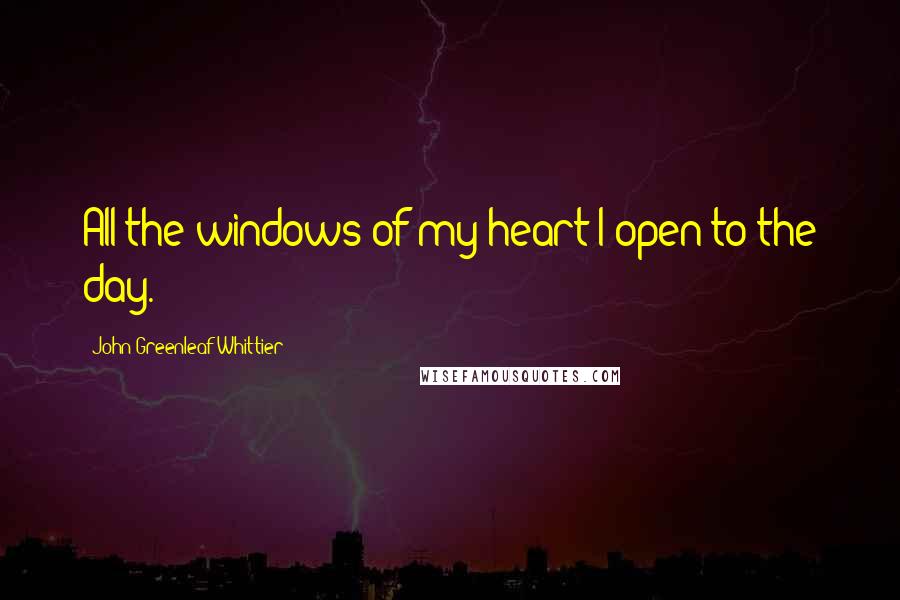 John Greenleaf Whittier Quotes: All the windows of my heart I open to the day.