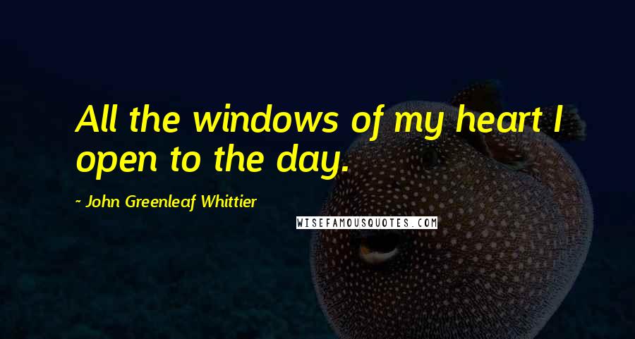 John Greenleaf Whittier Quotes: All the windows of my heart I open to the day.