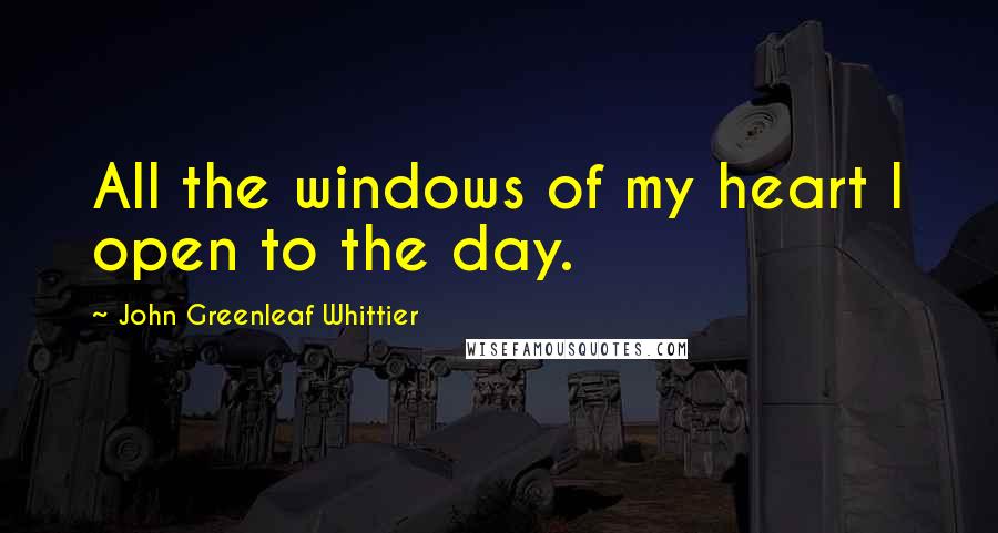 John Greenleaf Whittier Quotes: All the windows of my heart I open to the day.