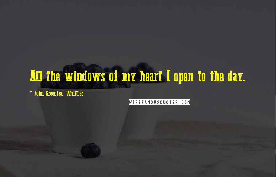 John Greenleaf Whittier Quotes: All the windows of my heart I open to the day.