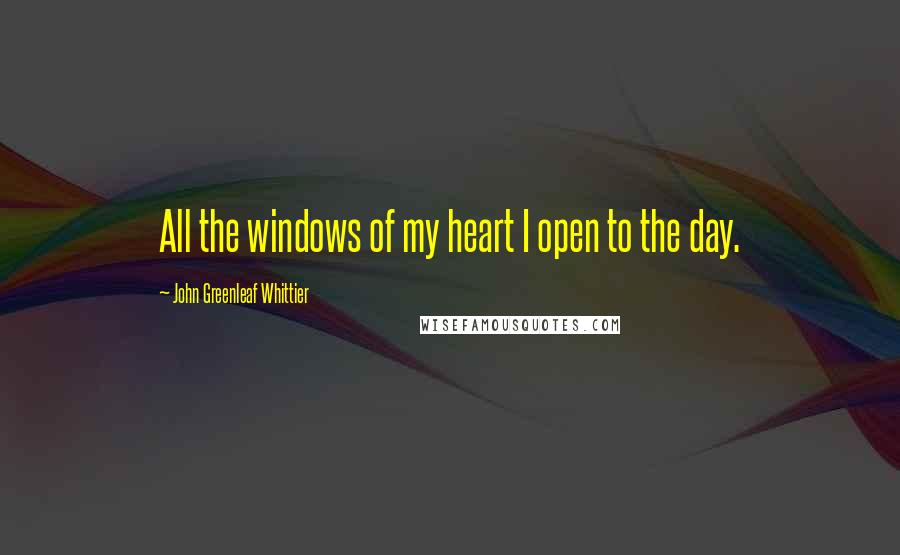 John Greenleaf Whittier Quotes: All the windows of my heart I open to the day.