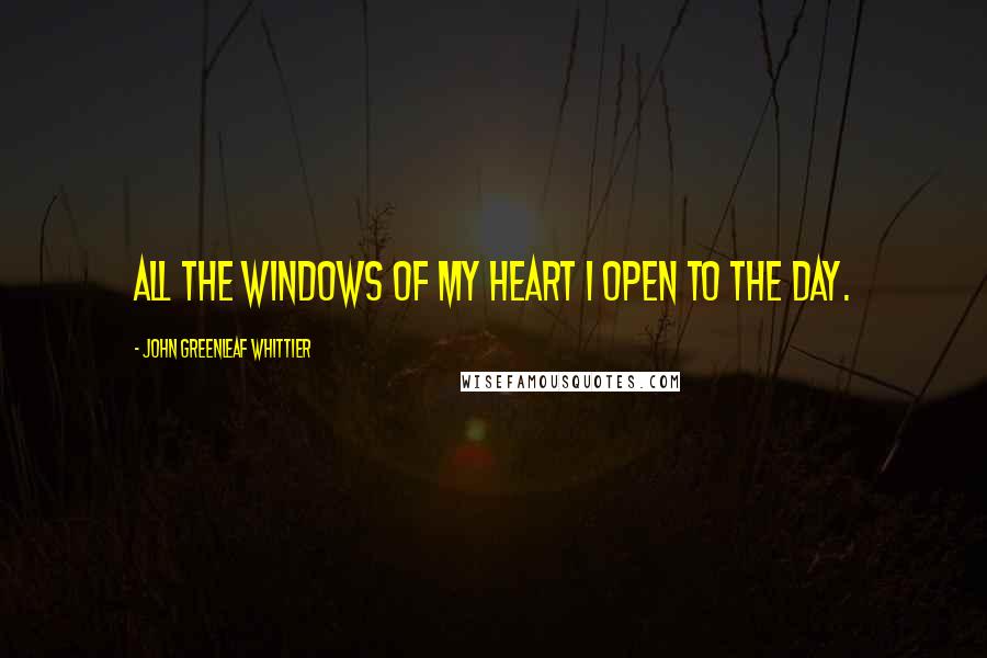 John Greenleaf Whittier Quotes: All the windows of my heart I open to the day.