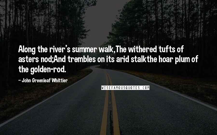 John Greenleaf Whittier Quotes: Along the river's summer walk,The withered tufts of asters nod;And trembles on its arid stalkthe hoar plum of the golden-rod.