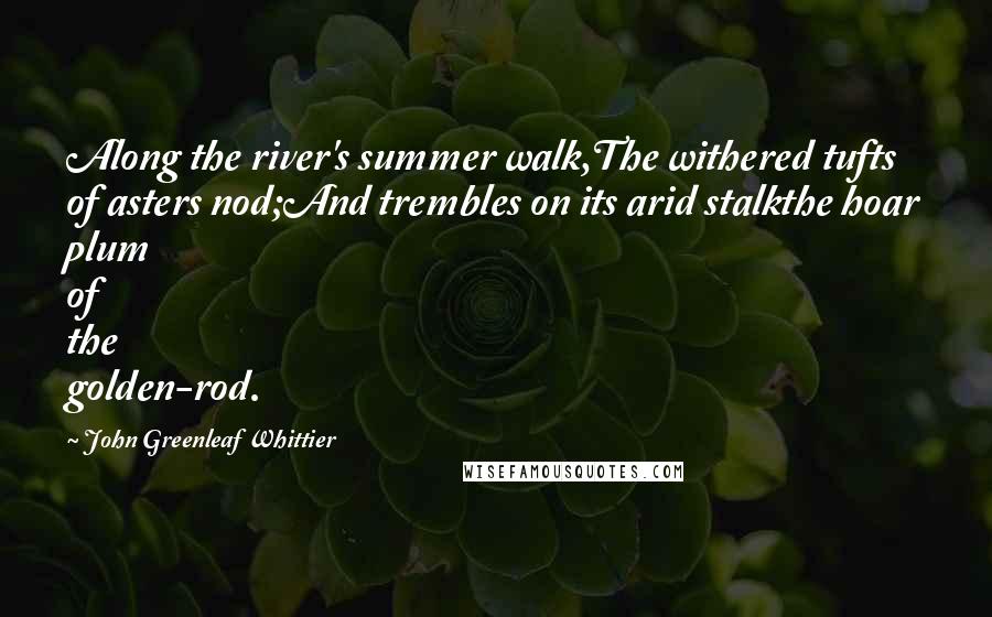 John Greenleaf Whittier Quotes: Along the river's summer walk,The withered tufts of asters nod;And trembles on its arid stalkthe hoar plum of the golden-rod.