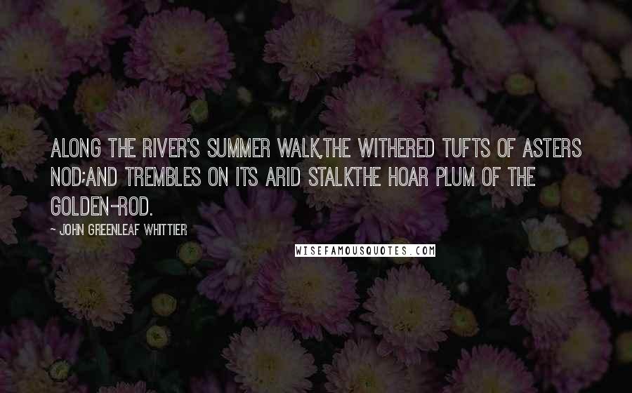 John Greenleaf Whittier Quotes: Along the river's summer walk,The withered tufts of asters nod;And trembles on its arid stalkthe hoar plum of the golden-rod.