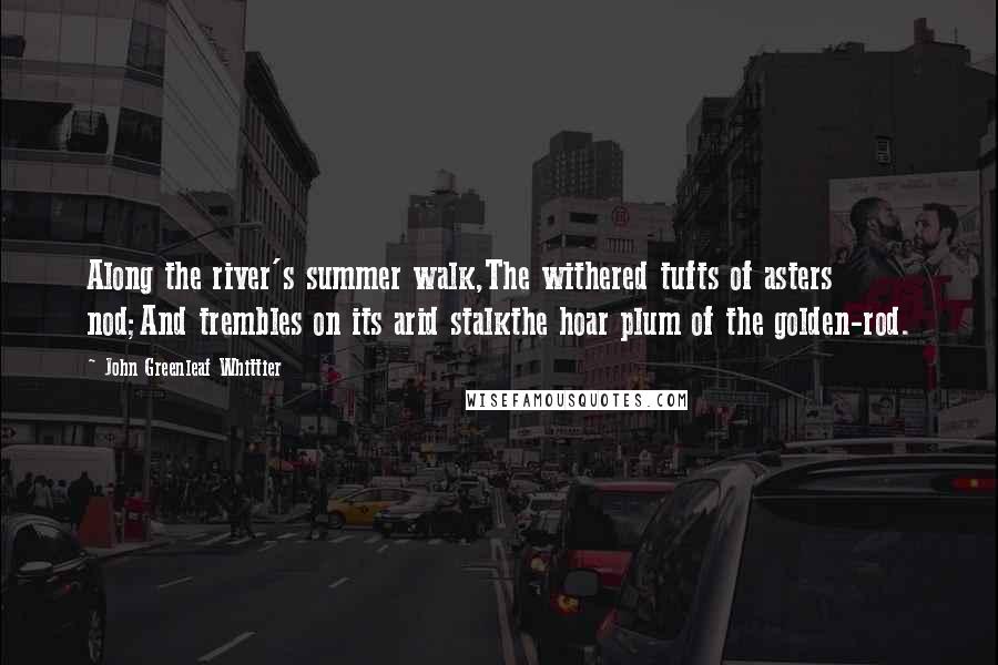 John Greenleaf Whittier Quotes: Along the river's summer walk,The withered tufts of asters nod;And trembles on its arid stalkthe hoar plum of the golden-rod.