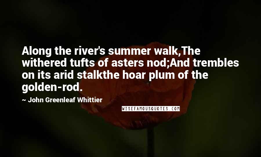 John Greenleaf Whittier Quotes: Along the river's summer walk,The withered tufts of asters nod;And trembles on its arid stalkthe hoar plum of the golden-rod.