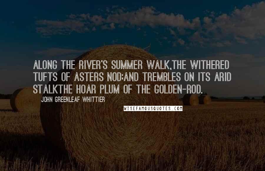 John Greenleaf Whittier Quotes: Along the river's summer walk,The withered tufts of asters nod;And trembles on its arid stalkthe hoar plum of the golden-rod.