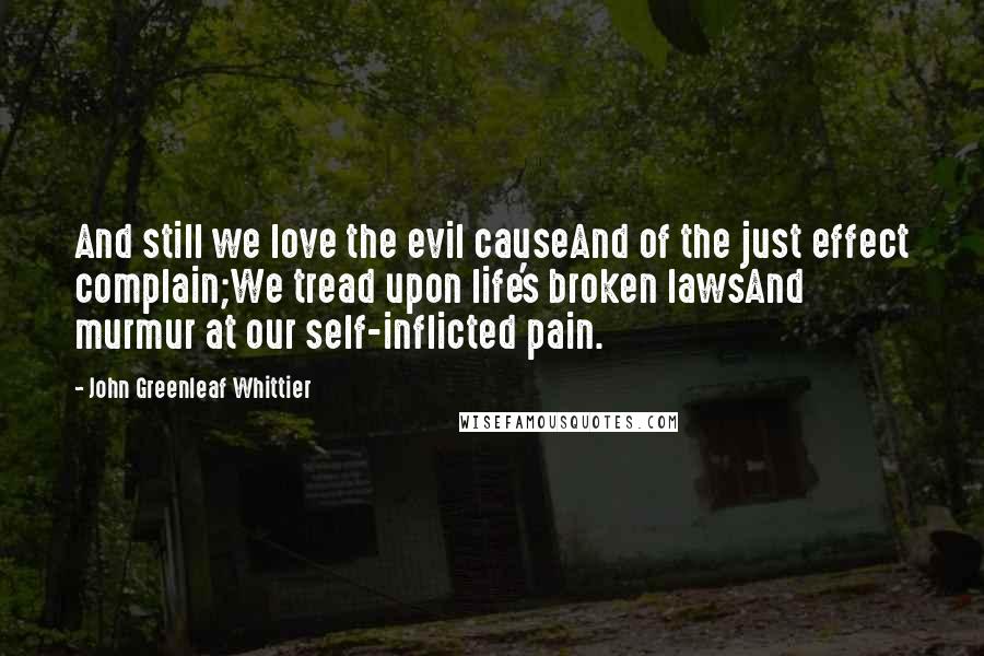 John Greenleaf Whittier Quotes: And still we love the evil causeAnd of the just effect complain;We tread upon life's broken lawsAnd murmur at our self-inflicted pain.