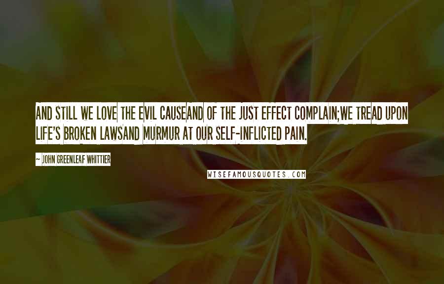 John Greenleaf Whittier Quotes: And still we love the evil causeAnd of the just effect complain;We tread upon life's broken lawsAnd murmur at our self-inflicted pain.